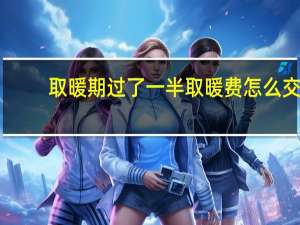 取暖期过了一半取暖费怎么交