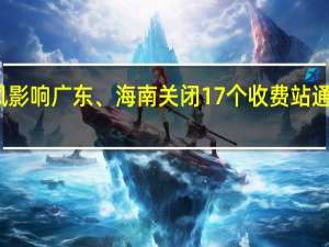 受台风影响 广东、海南关闭17个收费站 通行恢复待定