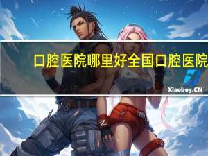 口腔医院哪里好 全国口腔医院排名是怎么样的