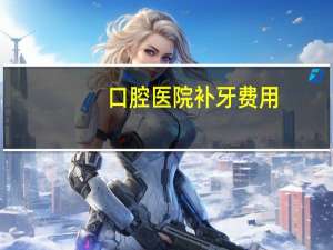 口腔医院补牙费用(在广医口腔医院补牙收费怎样)