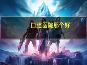 口腔医院那个好，中国口腔医院前十排名