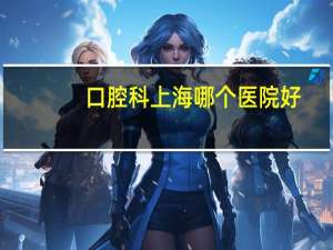 口腔科上海哪个医院好，上海市最好的口腔科医院排名