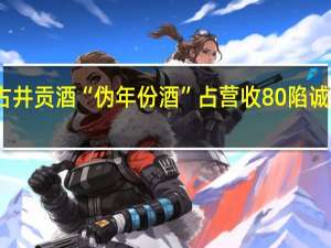 古井贡酒“伪年份酒”占营收80%陷诚信争议