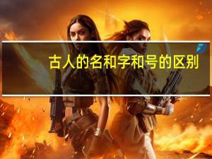古人的名和字和号的区别（古人的名和字）
