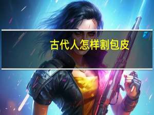 古代人怎样割包皮（怎样割包皮）