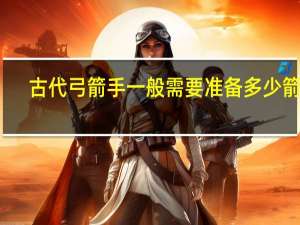 古代弓箭手一般需要准备多少箭矢
