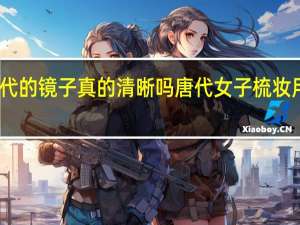 古代的镜子真的清晰吗 唐代女子梳妆用的铜镜
