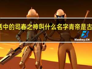 古代神话中的司春之神叫什么名字 青帝是古代神话中的谁