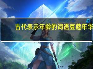 古代表示年龄的词语豆蔻年华（古代表示年龄的词语）
