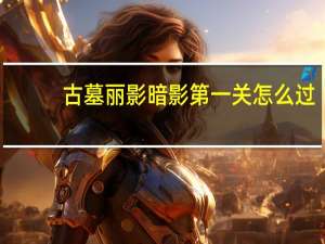 古墓丽影暗影第一关怎么过（古墓丽影暗影第一关图文攻略）