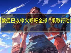 古特雷斯敦促巴以停火呼吁全球“采取行动结束可怕噩梦”