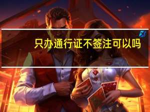 只办通行证不签注可以吗（签注和通行证的区别）