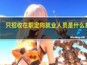 只招收在职定向就业人员是什么意思（在职定向就业人员公司不出学费）