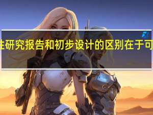 可行性研究报告和初步设计的区别在于可行性研究的（可行性研究报告和初步设计的区别）