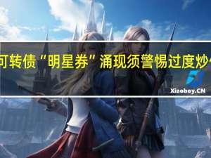 可转债“明星券”涌现须警惕过度炒作风险