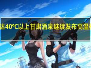 可达40℃以上 甘肃酒泉继续发布高温橙色预警