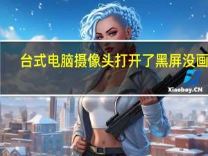台式电脑摄像头打开了黑屏没画面（台式电脑摄像头打开）
