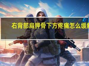 右背部肩胛骨下方疼痛怎么缓解（右背部肩胛骨下方疼痛）