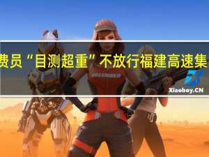 司机称货车过磅正常收费员“目测超重”不放行福建高速集团回应在核实 到底什么情况嘞