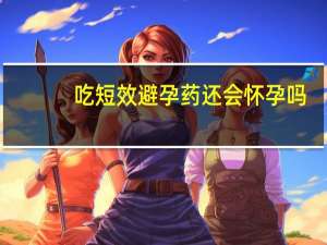 吃短效避孕药还会怀孕吗（吃避孕药还会怀孕吗）