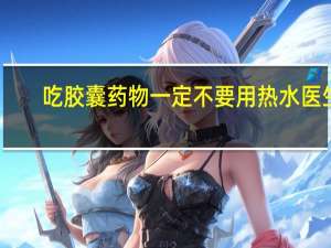 吃胶囊药物一定不要用热水 医生：高温将导致胶囊外壳过早溶解