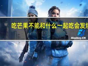 吃芒果不能和什么一起吃会发烧（吃芒果不能和什么一起吃）
