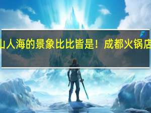 各地人山人海的景象比比皆是！成都火锅店排号到645桌