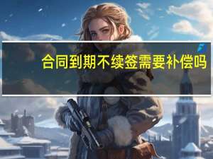 合同到期不续签需要补偿吗（合同到期不续签需要补偿）