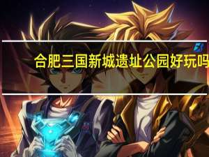 合肥三国新城遗址公园好玩吗（三国新城遗址公园简介）