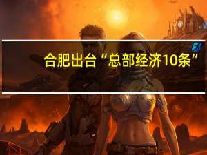 合肥出台“总部经济10条”：总部企业将上市主体迁入合肥的 给予300万元一次性奖励
