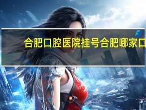 合肥口腔医院挂号 合肥哪家口腔医院牙科好