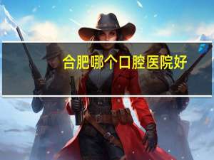 合肥哪个口腔医院好，合肥口腔医院种植牙哪家好