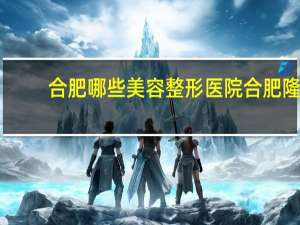 合肥哪些美容整形医院 合肥隆鼻哪家医院比较好