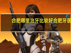 合肥哪里治牙比较好 合肥牙医看牙哪个好