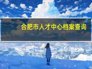 合肥市人才中心档案查询（合肥市人才档案查询）