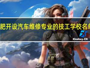 合肥开设汽车维修专业的技工学校名单有哪些