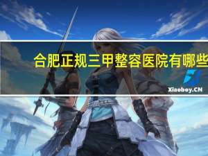 合肥正规三甲整容医院有哪些(合肥童颜医美整形意院咋样)