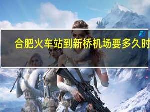 合肥火车站到新桥机场要多久时间（合肥火车站到新桥机场）