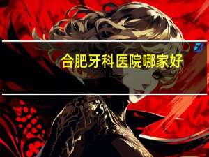 合肥牙科医院哪家好？合肥口腔医院哪个好