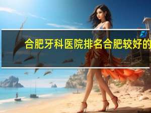 合肥牙科医院排名 合肥较好的口腔科医院有哪些
