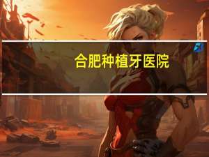合肥种植牙医院(合肥口腔医院种植牙哪家好)