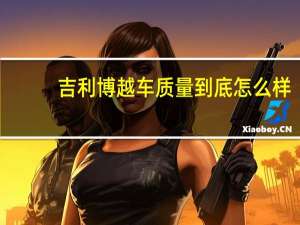 吉利博越车质量到底怎么样（吉利博越质量）