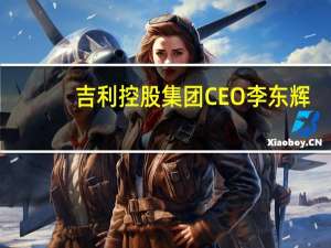 吉利控股集团CEO李东辉：极越定位高端智能汽车机器人品牌