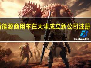 吉利新能源商用车在天津成立新公司注册资本1000万