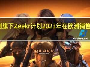 吉利旗下 Zeekr 计划 2023 年在欧洲销售电动汽车