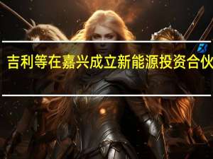吉利等在嘉兴成立新能源投资合伙企业