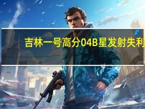吉林一号高分04B星发射失利