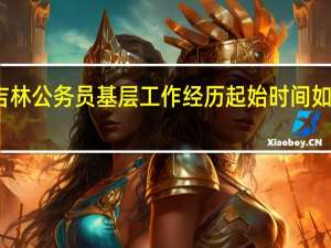 吉林公务员基层工作经历起始时间如何界定