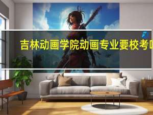 吉林动画学院动画专业要校考吗