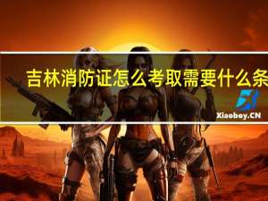 吉林消防证怎么考取需要什么条件